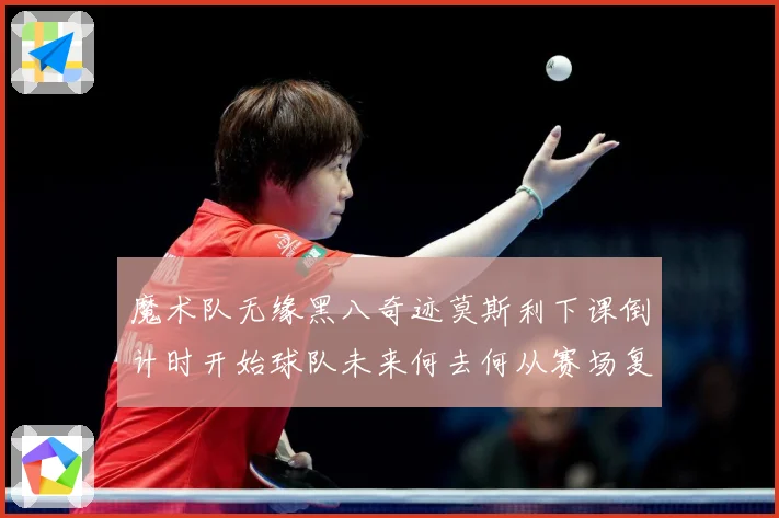 魔术队无缘黑八奇迹莫斯利下课倒计时开始球队未来何去何从赛场复盘