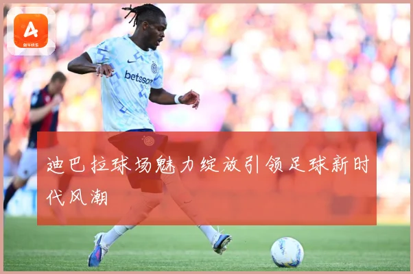 迪巴拉球场魅力绽放引领足球新时代风潮