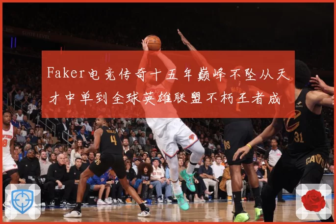 Faker电竞传奇十五年巅峰不坠从天才中单到全球英雄联盟不朽王者成长史
