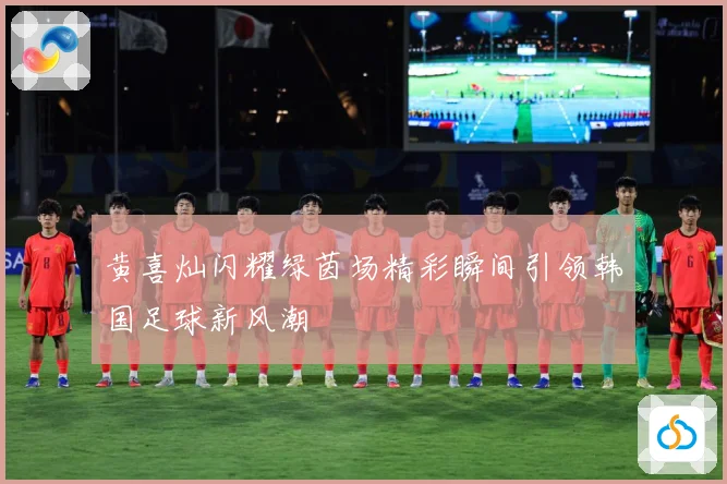 黄喜灿闪耀绿茵场精彩瞬间引领韩国足球新风潮