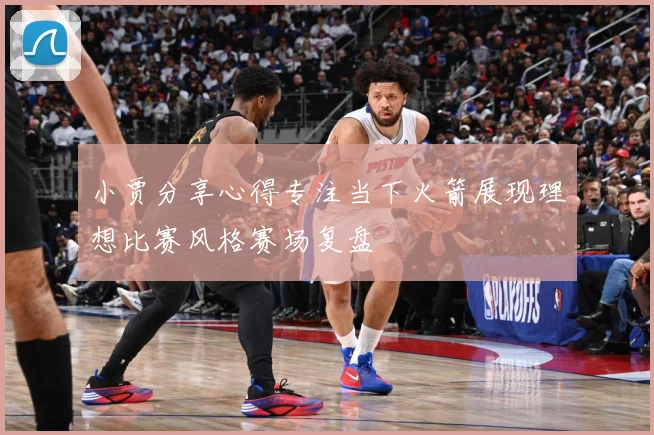 小贾分享心得专注当下火箭展现理想比赛风格赛场复盘