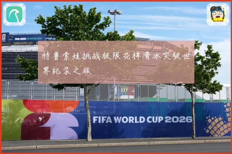 特鲁索娃挑战极限花样滑冰突破世界纪录之旅