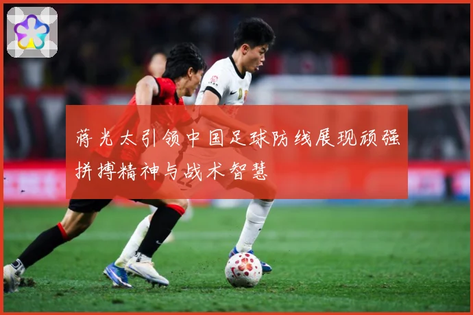 蒋光太引领中国足球防线展现顽强拼搏精神与战术智慧