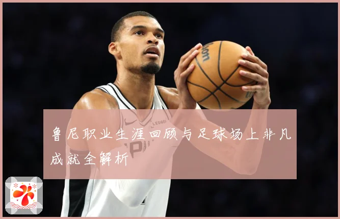鲁尼职业生涯回顾与足球场上非凡成就全解析
