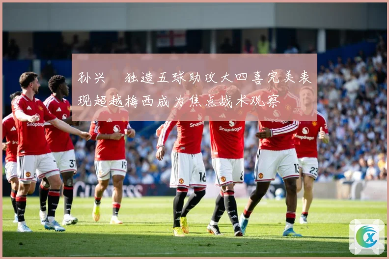 孙兴慜独造五球助攻大四喜完美表现超越梅西成为焦点战术观察