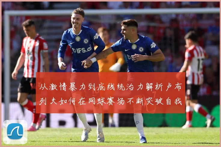 从激情暴力到底线统治力解析卢布列夫如何在网球赛场不断突破自我极限之路