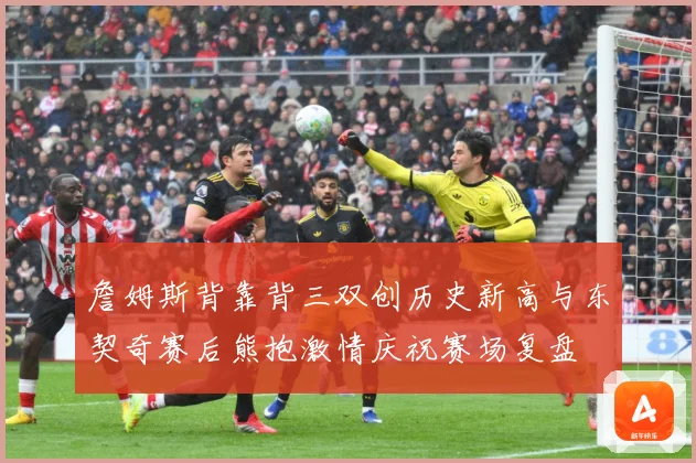 詹姆斯背靠背三双创历史新高与东契奇赛后熊抱激情庆祝赛场复盘
